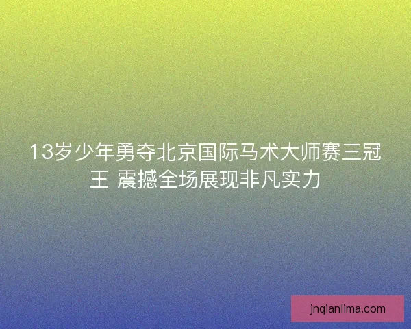 13岁少年勇夺北京国际马术大师赛三冠王 震撼全场展现非凡实力