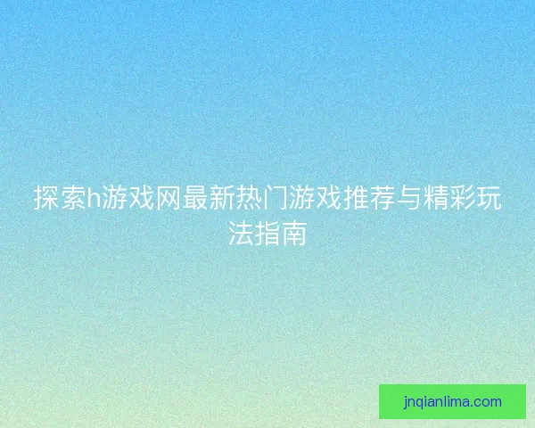 探索h游戏网最新热门游戏推荐与精彩玩法指南 探索h游戏网最新热门游戏推荐与精彩玩法指南