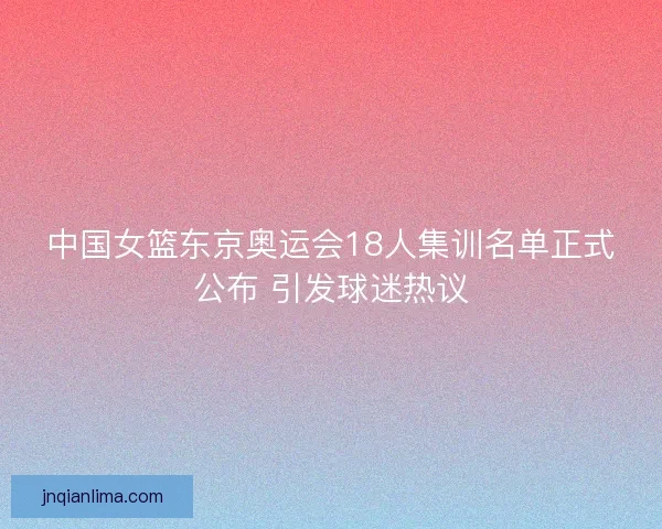 中国女篮东京奥运会18人集训名单正式公布 引发球迷热议 中国女篮东京奥运会18人集训名单正式公布 引发球迷热议