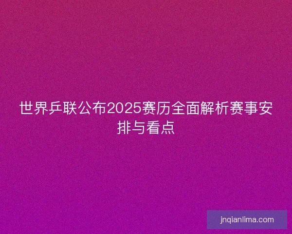 世界乒联公布2025赛历全面解析赛事安排与看点 世界乒联公布2025赛历全面解析赛事安排与看点