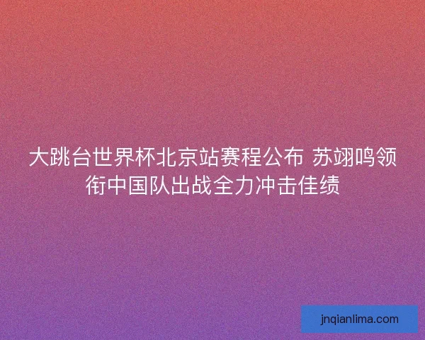 大跳台世界杯北京站赛程公布 苏翊鸣领衔中国队出战全力冲击佳绩 大跳台世界杯北京站赛程公布 苏翊鸣领衔中国队出战全力冲击佳绩