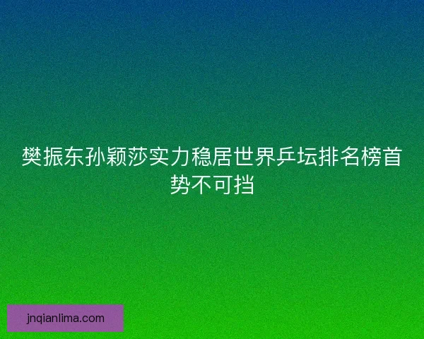 樊振东孙颖莎实力稳居世界乒坛排名榜首势不可挡 樊振东孙颖莎实力稳居世界乒坛排名榜首势不可挡