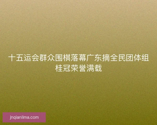 十五运会群众围棋落幕广东摘全民团体组桂冠荣誉满载