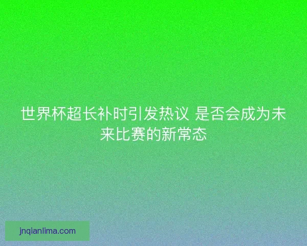 世界杯超长补时引发热议 是否会成为未来比赛的新常态 世界杯超长补时引发热议 是否会成为未来比赛的新常态