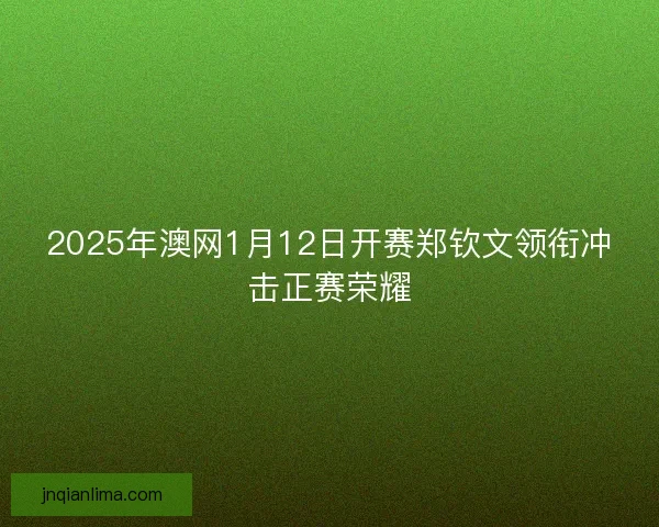 2025年澳网1月12日开赛郑钦文领衔冲击正赛荣耀 2025年澳网1月12日开赛郑钦文领衔冲击正赛荣耀