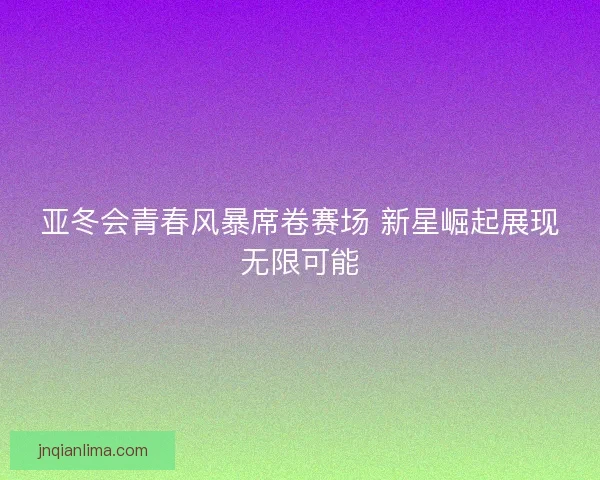 亚冬会青春风暴席卷赛场 新星崛起展现无限可能