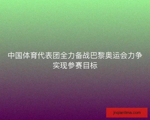 中国体育代表团全力备战巴黎奥运会力争实现参赛目标 中国体育代表团全力备战巴黎奥运会力争实现参赛目标
