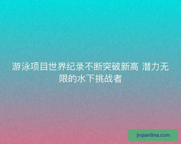 游泳项目世界纪录不断突破新高 潜力无限的水下挑战者 游泳项目世界纪录不断突破新高 潜力无限的水下挑战者