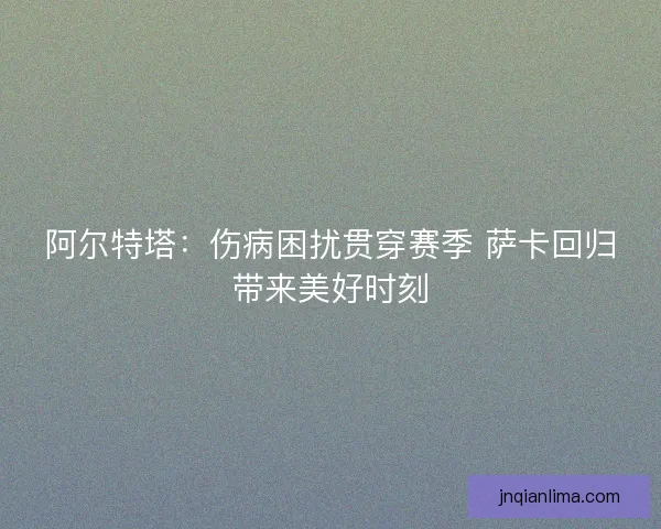阿尔特塔：伤病困扰贯穿赛季 萨卡回归带来美好时刻