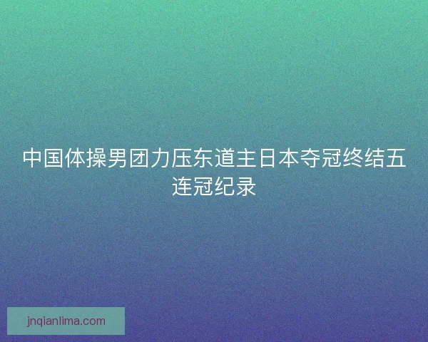 中国体操男团力压东道主日本夺冠终结五连冠纪录 中国体操男团力压东道主日本夺冠终结五连冠纪录