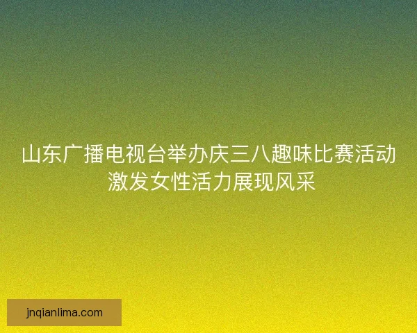 山东广播电视台举办庆三八趣味比赛活动 激发女性活力展现风采 山东广播电视台举办庆三八趣味比赛活动 激发女性活力展现风采