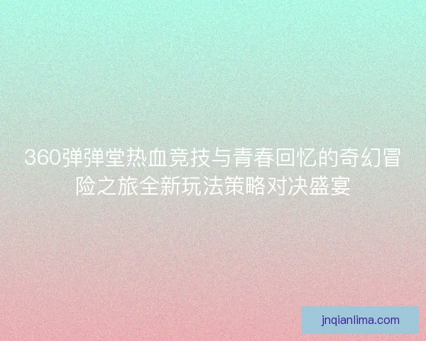 360弹弹堂热血竞技与青春回忆的奇幻冒险之旅全新玩法策略对决盛宴 360弹弹堂热血竞技与青春回忆的奇幻冒险之旅全新玩法策略对决盛宴